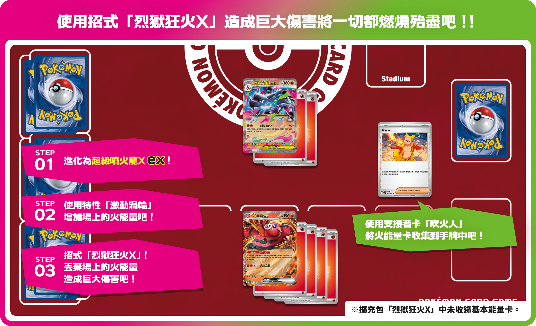 使用招式「烈獄狂火X」造成巨大傷害將一切都燃燒殆盡吧！！ STEP01 進化為超級噴火龍Xex！ STEP02 使用特性「激動渦輪 增加場上的火能量吧！ STEP03 招式「烈獄狂火X」！丟棄場上的火能量造成巨大傷害吧！ 使用支援者卡「吹火人」將火能量卡收集到手牌中吧！※擴充包「烈獄狂火X」中未收錄基本能量卡。