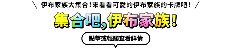 伊布家族大集合！來看看可愛的伊布家族的卡牌吧！集合吧，伊布家族！點擊或輕觸查看詳情