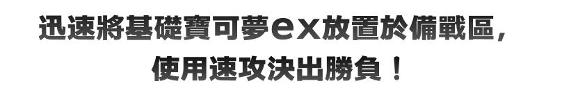 迅速將基礎寶可夢ex放置於備戰區，使用速攻決出勝負！