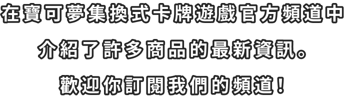 在寶可夢集換式卡牌遊戲官方頻道中 介紹了許多商品的最新資訊。 歡迎你訂閱我們的頻道！