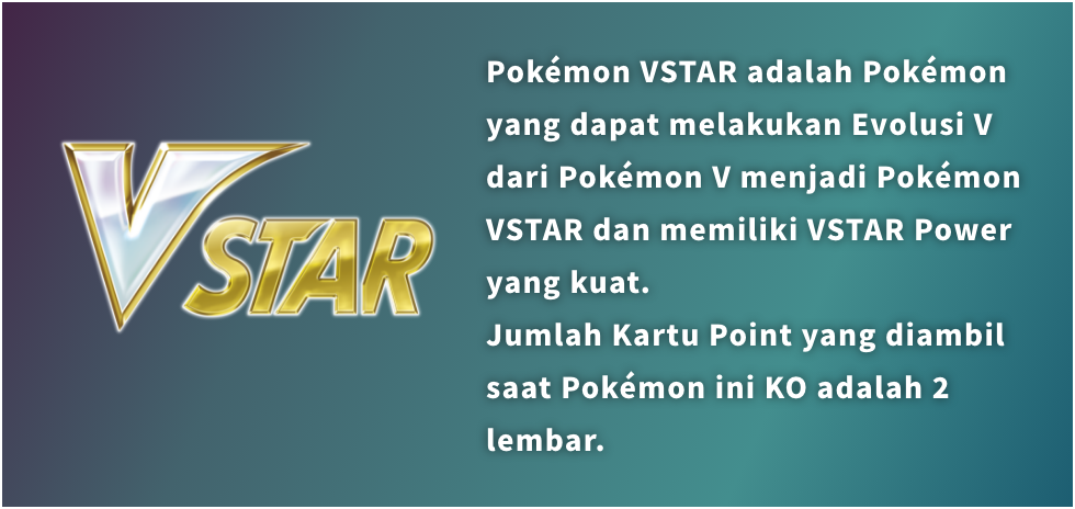 Pokémon VSTAR adalah Pokémon yang dapat melakukan Evolusi V dari Pokémon V menjadi Pokémon VSTAR dan memiliki VSTAR Power yang kuat. Jumlah Kartu Point yang diambil saat Pokémon ini KO adalah 2 lembar.