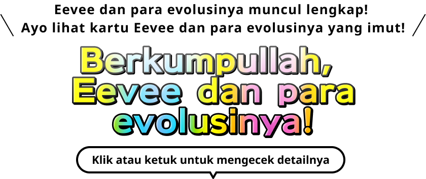 Eevee dan para evolusinya muncul lengkap! Ayo lihat kartu Eevee dan para evolusinya yang imut! Berkumpullah, Eevee dan para evolusinya! Klik atau ketuk untuk mengecek detailnya