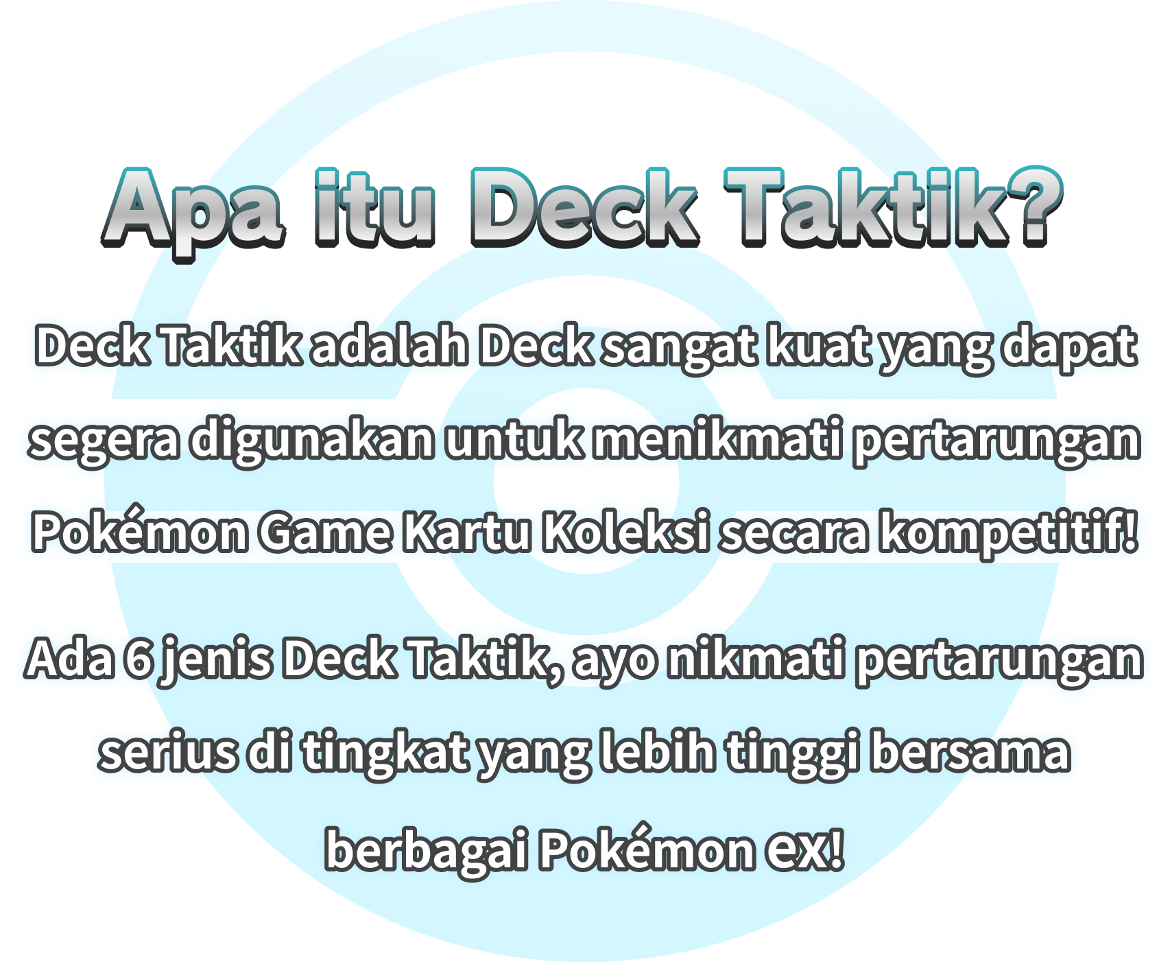 Apa itu Deck Taktik? Deck Taktik adalah Deck sangat kuat yang dapat segera digunakan untuk menikmati pertarungan Pokémon Game Kartu Koleksi secara kompetitif! Ada 6 jenis Deck Taktik, ayo nikmati pertarungan serius di tingkat yang lebih tinggi bersama berbagai Pokémon ex!