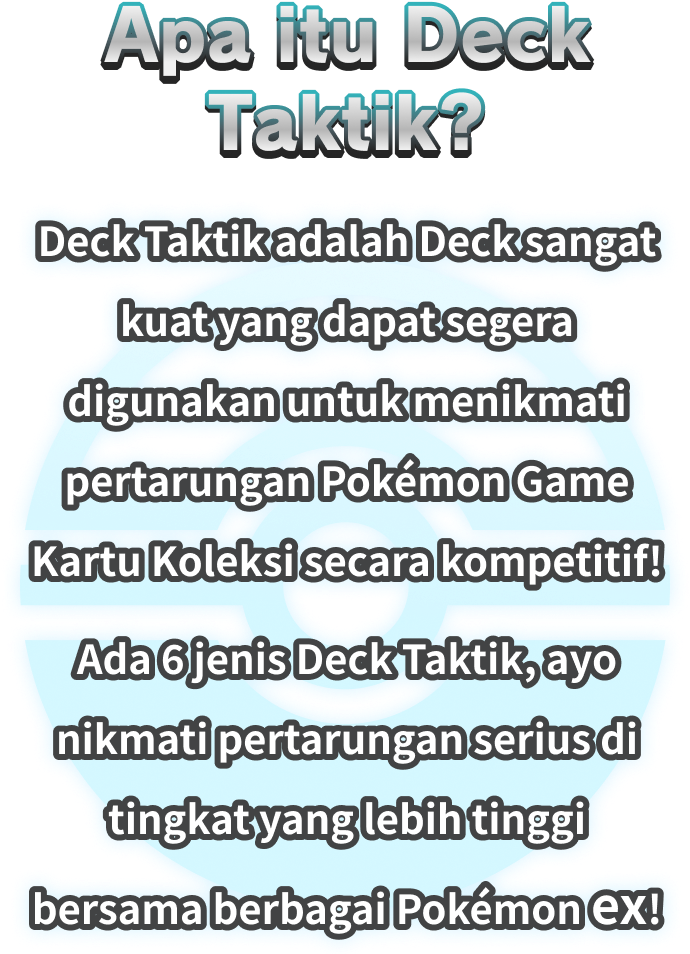 Apa itu Deck Taktik? Deck Taktik adalah Deck sangat kuat yang dapat segera digunakan untuk menikmati pertarungan Pokémon Game Kartu Koleksi secara kompetitif! Ada 6 jenis Deck Taktik, ayo nikmati pertarungan serius di tingkat yang lebih tinggi bersama berbagai Pokémon ex!