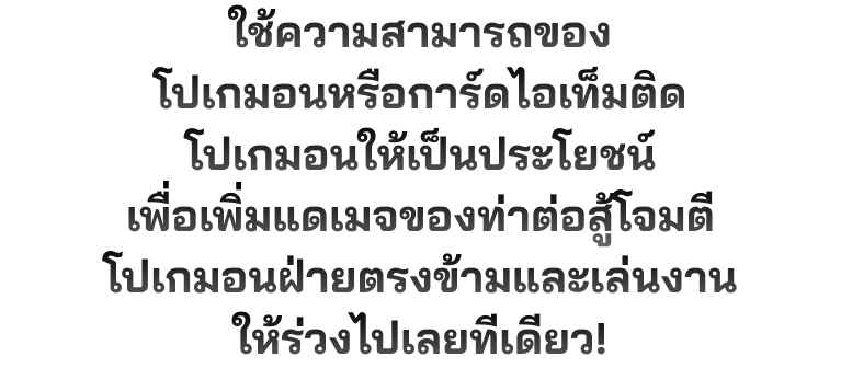 ใช้ความสามารถของโปเกมอนหรือการ์ดไอเท็มติดโปเกมอนให้เป็นประโยชน์เพื่อเพิ่มแดเมจของท่าต่อสู้โจมตีโปเกมอนฝ่ายตรงข้ามและเล่นงานให้ร่วงไปเลยทีเดียว!