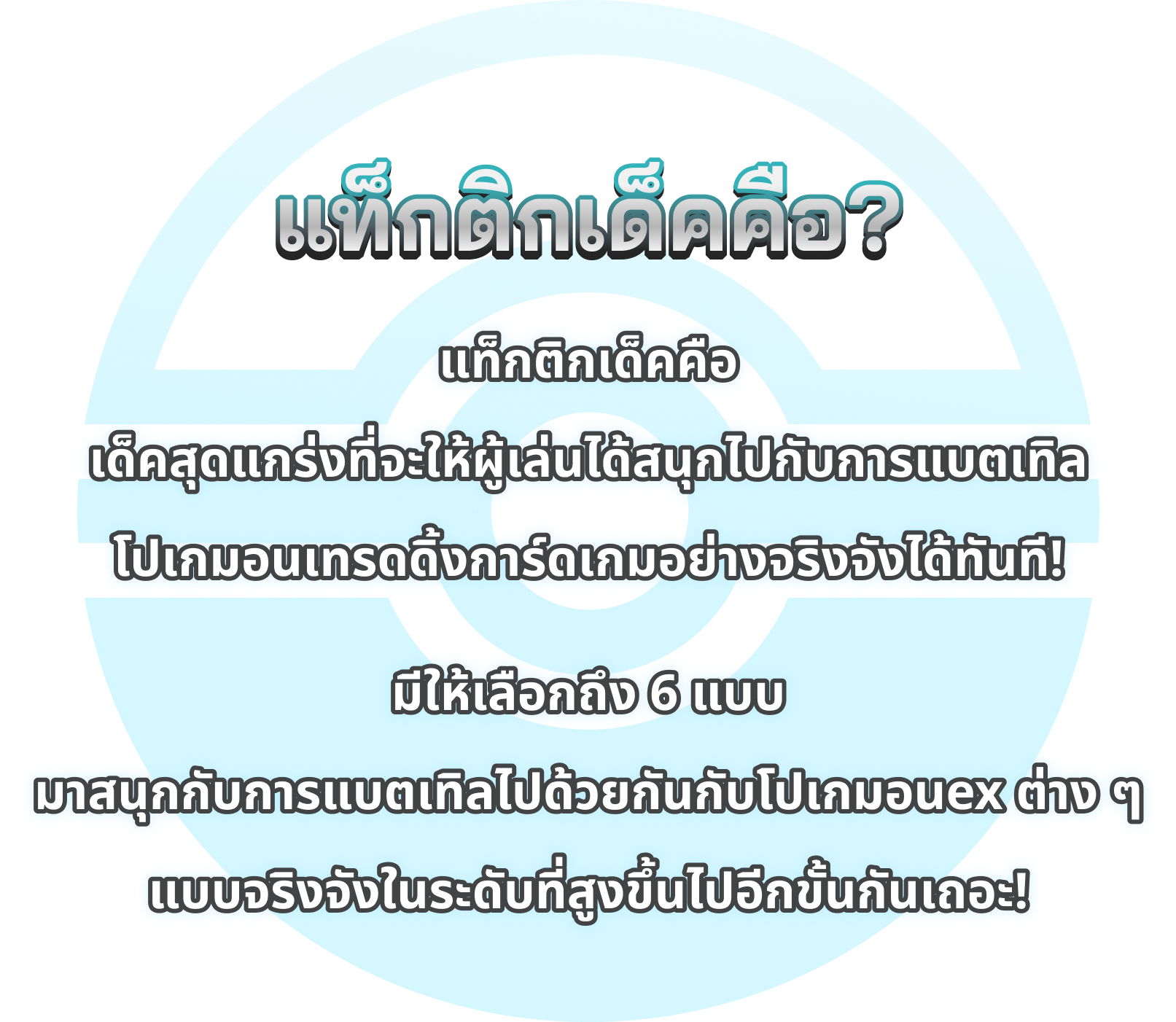 แท็กติกเด็คคือ? แท็กติกเด็คคือ เด็คสุดแกร่งที่จะให้ผู้เล่นได้สนุกไปกับการแบตเทิล โปเกมอนเทรดดิ้งการ์ดเกมอย่างจริงจังได้ทันที! มีให้เลือกถึง 6 แบบ  มาสนุกกับการแบตเทิลไปด้วยกันกับโปเกมอนex ต่าง ๆ  แบบจริงจังในระดับที่สูงขึ้นไปอีกขั้นกันเถอะ!