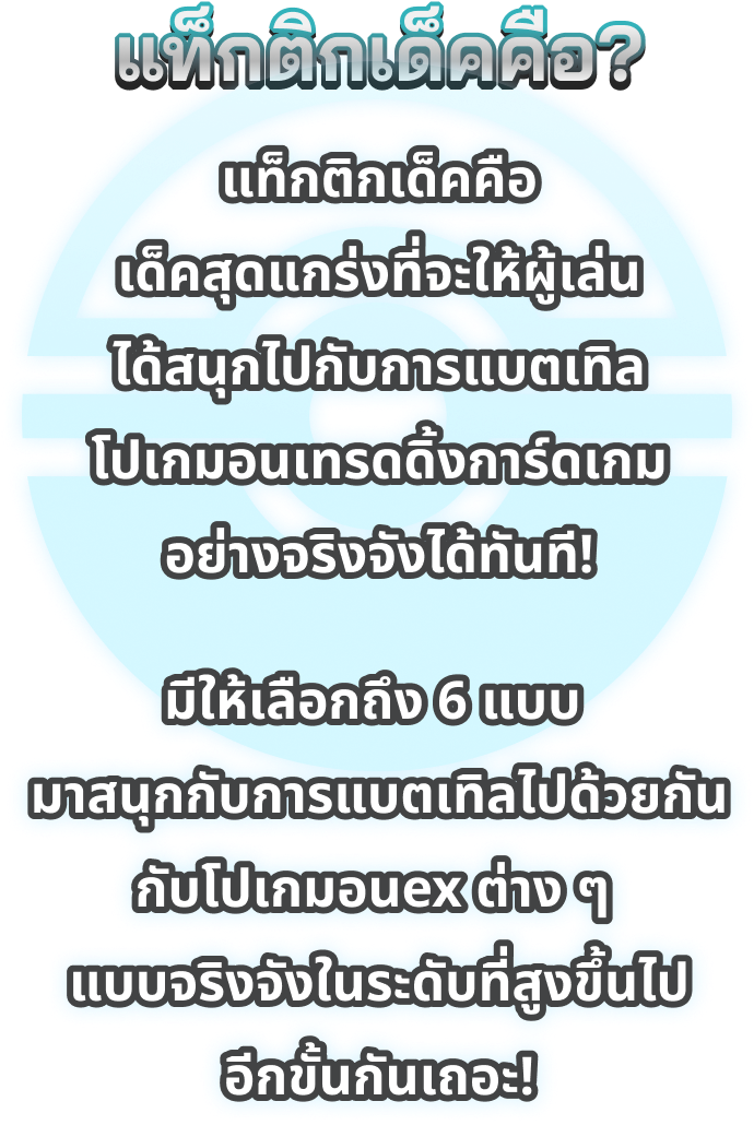 แท็กติกเด็คคือ? แท็กติกเด็คคือ เด็คสุดแกร่งที่จะให้ผู้เล่นได้สนุกไปกับการแบตเทิล โปเกมอนเทรดดิ้งการ์ดเกมอย่างจริงจังได้ทันที! มีให้เลือกถึง 6 แบบ  มาสนุกกับการแบตเทิลไปด้วยกันกับโปเกมอนex ต่าง ๆ  แบบจริงจังในระดับที่สูงขึ้นไปอีกขั้นกันเถอะ!