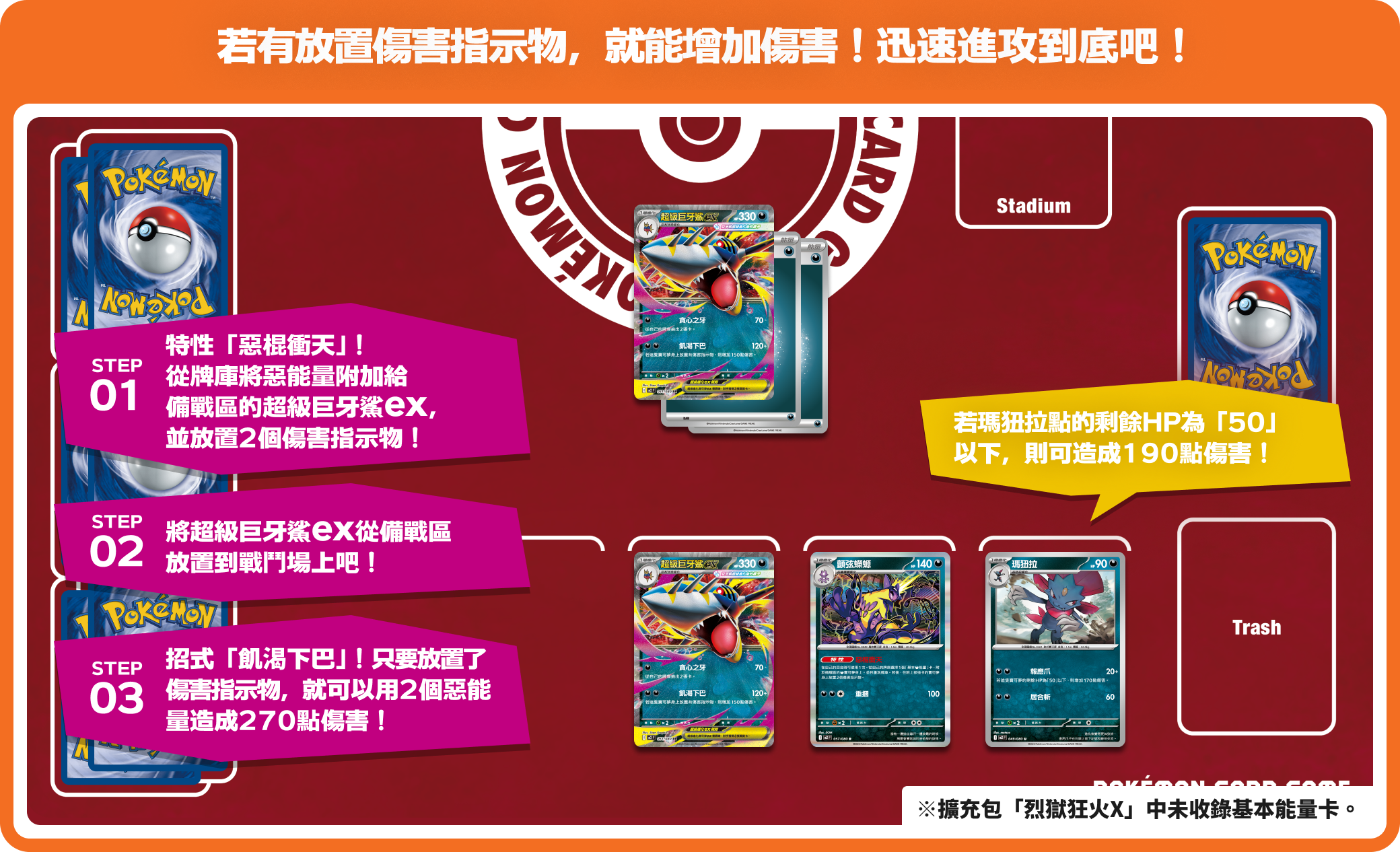 若有放置傷害指示物，就能增加傷害！迅速進攻到底吧！ STEP01 特性「惡棍衝天」！從牌庫將惡能量附加給備戰區的超級巨牙鯊ex，並放置2個傷害指示物！ STEP02 將超級巨牙鯊ex從備戰區放置到戰鬥場上吧！ STEP03招式「飢渴下巴」！只要放置了傷害指示物，就可以用2個惡能量造成270點傷害！ 若瑪狃拉的剩餘HP為「50」以下，則可造成190點傷害！※擴充包「烈獄狂火X」中未收錄基本能量卡。